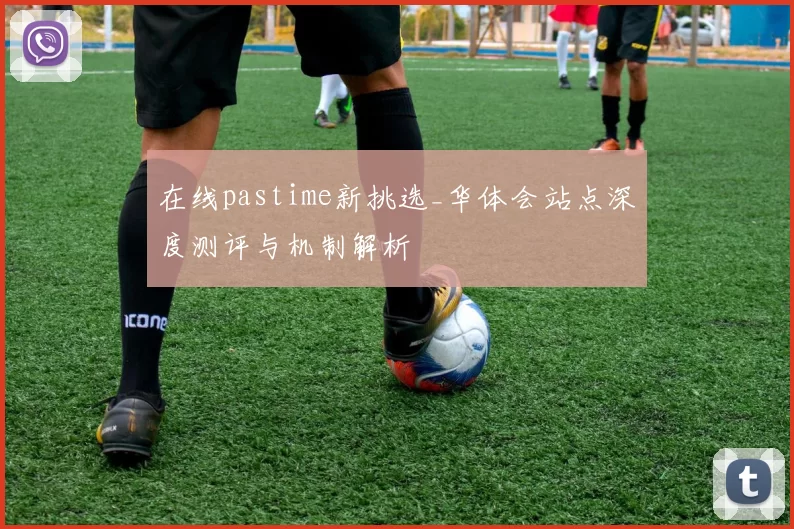 在线pastime新挑选_华体会站点深度测评与机制解析