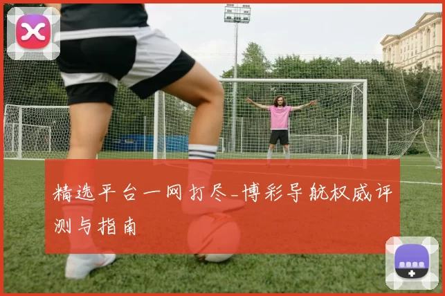 精选平台一网打尽_博彩导航权威评测与指南