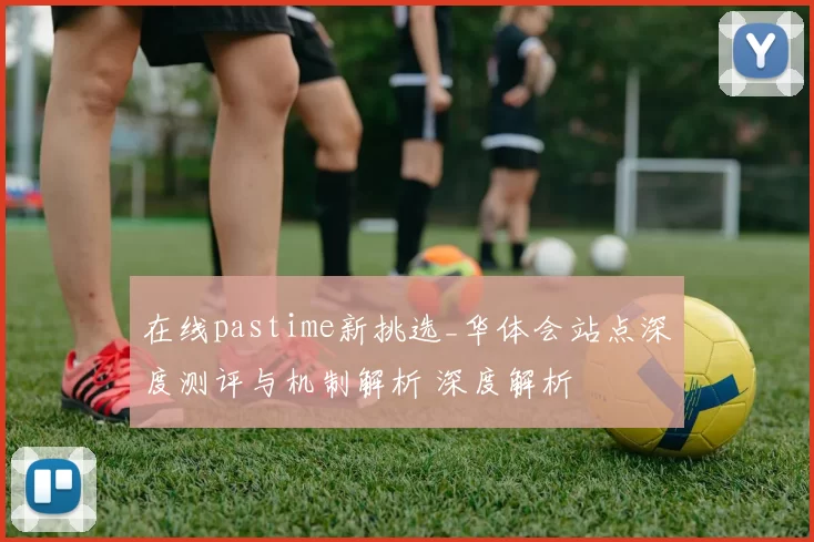 在线pastime新挑选_华体会站点深度测评与机制解析 深度解析