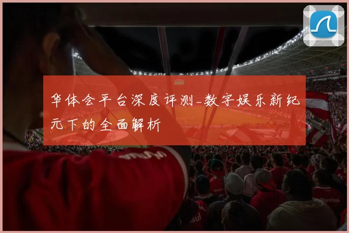 华体会平台深度评测_数字娱乐新纪元下的全面解析