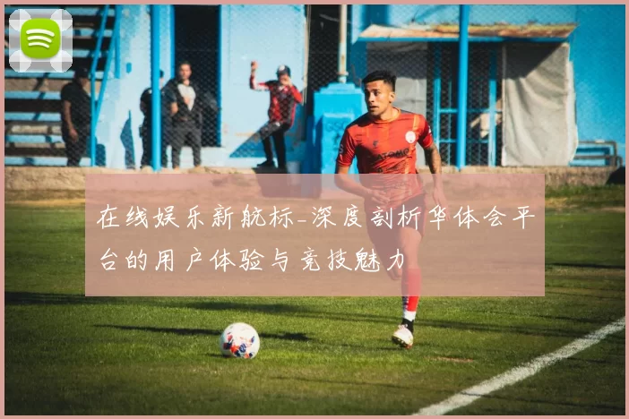 在线娱乐新航标_深度剖析华体会平台的用户体验与竞技魅力