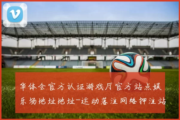 华体会官方认证游戏厅官方站点娱乐场地址地址-运动落注网络押注站